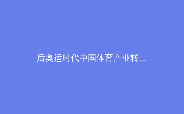 后奥运时代中国体育产业转型：从金牌战略到全民健康的深度变革