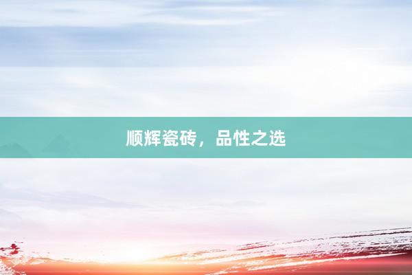 顺辉瓷砖，品性之选