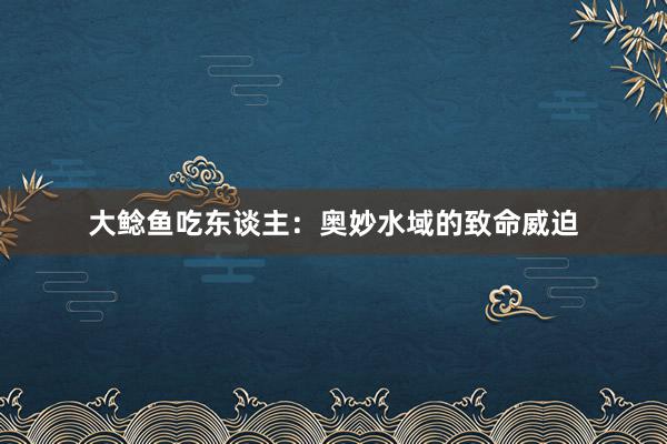 大鲶鱼吃东谈主:奥妙水域的致命威迫